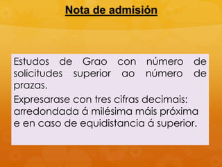 Nota de admisión
Estudos de Grao con número de
solicitudes superior ao número de
prazas.
Expresarase con tres cifras decimais:
arredondada á milésima máis próxima
e en caso de equidistancia á superior.
 