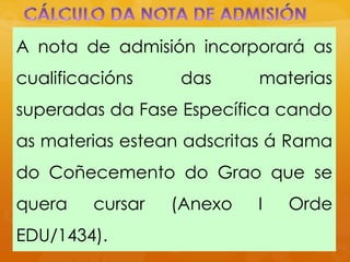 A nota de admisión incorporará as
cualificacións das materias
superadas da Fase Específica cando
as materias estean adscritas á Rama
do Coñecemento do Grao que se
quera cursar (Anexo I Orde
EDU/1434).
 