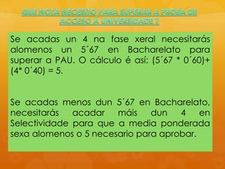 Se acadas un 4 na fase xeral necesitarás
alomenos un 5´67 en Bacharelato para
superar a PAU. O cálculo é así: (5´67 * 0´60)+
(4* 0´40) = 5.
Se acadas menos dun 5´67 en Bacharelato,
necesitarás acadar máis dun 4 en
Selectividade para que a media ponderada
sexa alomenos o 5 necesario para aprobar.
 