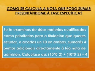 COMO SE CALCULA A NOTA QUE PODO SUMAR
PRESENTÁNDOME Á FASE ESPECÍFICA?
Se te examinas de dúas materias cualificadas
como prioritarias para a titulación que queres
estudar, e acadas un 10 en ambas, sumarás 4
puntos adicionais directamente á túa nota de
admisión. Calcúlase así: (10*0´2) + (10*0´2) = 4
 