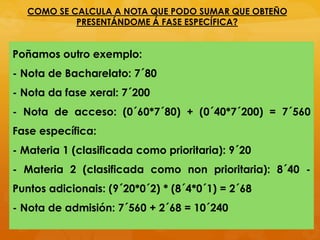 Poñamos outro exemplo:
- Nota de Bacharelato: 7´80
- Nota da fase xeral: 7´200
- Nota de acceso: (0´60*7´80) + (0´40*7´200) = 7´560
Fase específica:
- Materia 1 (clasificada como prioritaria): 9´20
- Materia 2 (clasificada como non prioritaria): 8´40 -
Puntos adicionais: (9´20*0´2) * (8´4*0´1) = 2´68
- Nota de admisión: 7´560 + 2´68 = 10´240
COMO SE CALCULA A NOTA QUE PODO SUMAR QUE OBTEÑO
PRESENTÁNDOME Á FASE ESPECÍFICA?
 