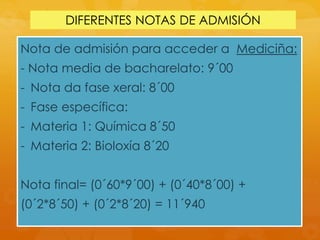 DIFERENTES NOTAS DE ADMISIÓN
Nota de admisión para acceder a Mediciña:
- Nota media de bacharelato: 9´00
- Nota da fase xeral: 8´00
- Fase específica:
- Materia 1: Química 8´50
- Materia 2: Bioloxía 8´20
Nota final= (0´60*9´00) + (0´40*8´00) +
(0´2*8´50) + (0´2*8´20) = 11´940
 