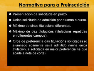  Presentación da solicitude en prazo.
 Única solicitude de admisión por alumno e curso.
 Máximo de cinco titulacións diferentes.
 Máximo de dez titulacións (titulacións repetidas
en diferentes campus).
 Orde de preferencia das titulacións solicitadas (o
alumnado soamente sairá admitido nunha única
titulación, a solicitada en maior preferencia na que
acade a nota de corte).
 