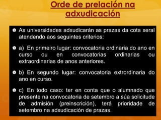  As universidades adxudicarán as prazas da cota xeral
atendendo aos seguintes criterios:
 a) En primeiro lugar: convocatoria ordinaria do ano en
curso ou en convocatorias ordinarias ou
extraordinarias de anos anteriores.
 b) En segundo lugar: convocatoria extrordinaria do
ano en curso.
 c) En todo caso: ter en conta que o alumnado que
presente na convocatoria de setembro a súa solicitude
de admisión (preinscrición), terá prioridade de
setembro na adxudicación de prazas.
 