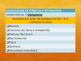 MODALIDADE DE CIENCIAS E TECNOLOXÍA
Matemáticas II Obrigatoria
Numerar por orde de preferencia do 1 ó 4.
Cúrsanse só dúas
Bioloxía
Ciencias da Terra e Ambientáis
Debuxo Técnico II
Electrotecnia
Física
Química
Tecnoloxía Industrial II
 