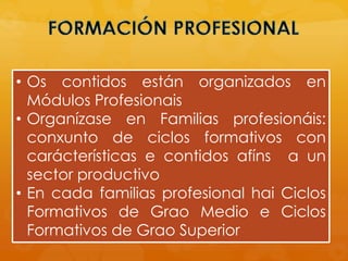 • Os contidos están organizados en
Módulos Profesionais
• Organízase en Familias profesionáis:
conxunto de ciclos formativos con
carácterísticas e contidos afíns a un
sector productivo
• En cada familias profesional hai Ciclos
Formativos de Grao Medio e Ciclos
Formativos de Grao Superior
 