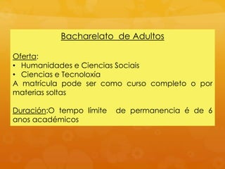 Bacharelato de Adultos
Oferta:
• Humanidades e Ciencias Sociais
• Ciencias e Tecnoloxía
A matrícula pode ser como curso completo o por
materias soltas
Duración:O tempo límite de permanencia é de 6
anos académicos
 