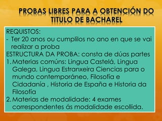 REQUISTOS:
- Ter 20 anos ou cumplilos no ano en que se vai
realizar a proba
ESTRUCTURA DA PROBA: consta de dúas partes
1.Materias comúns: Lingua Castelá, Lingua
Galega, Lingua Estranxeira Ciencias para o
mundo contemporáneo, Filosofía e
Cidadanía , Historia de España e Historia da
Filosofía
2.Materias de modalidade: 4 exames
correspondentes ás modalidade escollida.
 