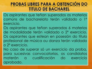 Os aspirantes que teñan superadas as materias
comúns de bacharelato terán validado o 1º
exercicio.
Os aspirantes que teñan superadas 6 materias
de modalidade terán validado o 2º exercicio.
Os aspirantes que estean en posesión do título
profesional de música ou danza terán validado
o 2º exercicio.
No caso de superar só un exercicio da proba,
para sucesivas convocatorias, os candidatos
materán a cualificación do exercicio
aprobado.
 