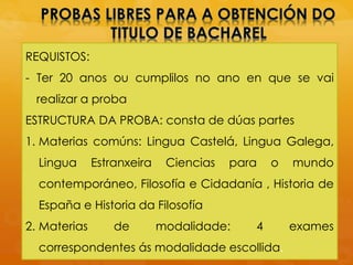 REQUISTOS:
- Ter 20 anos ou cumplilos no ano en que se vai
realizar a proba
ESTRUCTURA DA PROBA: consta de dúas partes
1. Materias comúns: Lingua Castelá, Lingua Galega,
Lingua Estranxeira Ciencias para o mundo
contemporáneo, Filosofía e Cidadanía , Historia de
España e Historia da Filosofía
2. Materias de modalidade: 4 exames
correspondentes ás modalidade escollida.
 