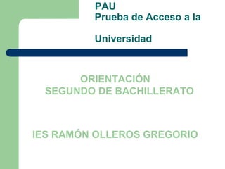 PAU
         Prueba de Acceso a la

         Universidad



      ORIENTACIÓN
 SEGUNDO DE BACHILLERATO



IES RAMÓN OLLEROS GREGORIO
 