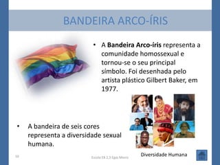 BANDEIRA ARCO-ÍRIS
                           • A Bandeira Arco-íris representa a
                             comunidade homossexual e
                             tornou-se o seu principal
                             símbolo. Foi desenhada pelo
                             artista plástico Gilbert Baker, em
                             1977.




•    A bandeira de seis cores
     representa a diversidade sexual
     humana.
10                        Escola EB 2,3 Egas Moniz
                                                     Diversidade Humana
 