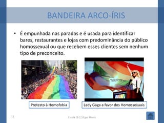 BANDEIRA ARCO-ÍRIS
 • É empunhada nas paradas e é usada para identificar
   bares, restaurantes e lojas com predominância do público
   homossexual ou que recebem esses clientes sem nenhum
   tipo de preconceito.




        Protesto à Homofobia                Lady Gaga a favor dos Homossexuais

11                             Escola EB 2,3 Egas Moniz
 
