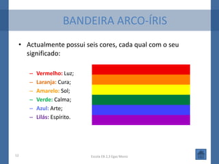 BANDEIRA ARCO-ÍRIS
 • Actualmente possui seis cores, cada qual com o seu
   significado:

     –   Vermelho: Luz;
     –   Laranja: Cura;
     –   Amarelo: Sol;
     –   Verde: Calma;
     –   Azul: Arte;
     –   Lilás: Espírito.




12                          Escola EB 2,3 Egas Moniz
 