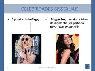 CELEBRIDADES BISSEXUAIS
 • A popstar Lady Gaga;           •        Megan Fox, uma das actrizes
                                          do momento (fez parte do
                                          filme “Transformers”);




15                        Escola EB 2,3 Egas Moniz
 