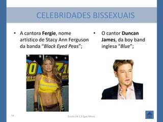CELEBRIDADES BISSEXUAIS
 • A cantora Fergie, nome          •               O cantor Duncan
   artístico de Stacy Ann Ferguson                 James, da boy band
   da banda “Black Eyed Peas”;                     inglesa “Blue”;




16                      Escola EB 2,3 Egas Moniz
 