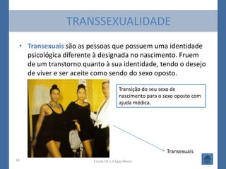 TRANSSEXUALIDADE
 • Transexuais são as pessoas que possuem uma identidade
   psicológica diferente à designada no nascimento. Fruem
   de um transtorno quanto à sua identidade, tendo o desejo
   de viver e ser aceite como sendo do sexo oposto.

                                       Transição do seu sexo de
                                       nascimento para o sexo oposto com
                                       ajuda médica.




                                                          Transexuais
18                      Escola EB 2,3 Egas Moniz
 