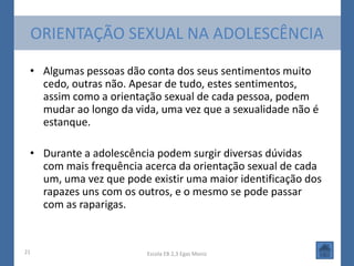ORIENTAÇÃO SEXUAL NA ADOLESCÊNCIA

 • Algumas pessoas dão conta dos seus sentimentos muito
   cedo, outras não. Apesar de tudo, estes sentimentos,
   assim como a orientação sexual de cada pessoa, podem
   mudar ao longo da vida, uma vez que a sexualidade não é
   estanque.

 • Durante a adolescência podem surgir diversas dúvidas
   com mais frequência acerca da orientação sexual de cada
   um, uma vez que pode existir uma maior identificação dos
   rapazes uns com os outros, e o mesmo se pode passar
   com as raparigas.


21                      Escola EB 2,3 Egas Moniz
 