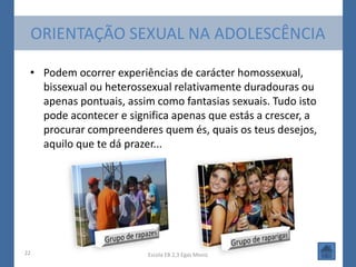 ORIENTAÇÃO SEXUAL NA ADOLESCÊNCIA

 • Podem ocorrer experiências de carácter homossexual,
   bissexual ou heterossexual relativamente duradouras ou
   apenas pontuais, assim como fantasias sexuais. Tudo isto
   pode acontecer e significa apenas que estás a crescer, a
   procurar compreenderes quem és, quais os teus desejos,
   aquilo que te dá prazer...




22                      Escola EB 2,3 Egas Moniz
 