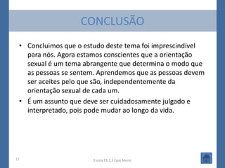 CONCLUSÃO
 • Concluimos que o estudo deste tema foi imprescindível
   para nós. Agora estamos conscientes que a orientação
   sexual é um tema abrangente que determina o modo que
   as pessoas se sentem. Aprendemos que as pessoas devem
   ser aceites pelo que são, independentemente da
   orientação sexual de cada um.
 • É um assunto que deve ser cuidadosamente julgado e
   interpretado, pois pode mudar ao longo da vida.




27                     Escola EB 2,3 Egas Moniz
 