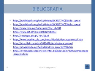 BIBLIOGRAFIA

     •   http://pt.wikipedia.org/wiki/Orienta%C3%A7%C3%A3o_sexual
     •   http://pt.wikipedia.org/wiki/Orienta%C3%A7%C3%A3o_sexual
     •   http://www.hrea.org/index.php?doc_id=701
     •   http://www.apf.pt/?area=003&mid=003
     •   http://sexologia.clix.pt/?p=30522
     •   http://www.brasilescola.com/sexualidade/orientacao-sexual.htm
     •   http://pt.scribd.com/doc/3870428/A-orientacao-sexual
     •   http://pt.wikipedia.org/wiki/Bandeira_arco-%C3%ADris
     •   http://investigacoeseconhecimentos.blogspot.com/2009/08/bandeira
         -arco-iris.html



28                             Escola EB 2,3 Egas Moniz
 
