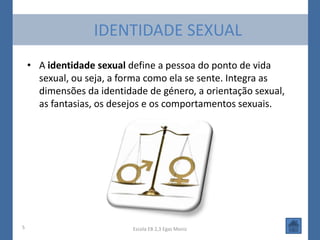 IDENTIDADE SEXUAL
    • A identidade sexual define a pessoa do ponto de vida
      sexual, ou seja, a forma como ela se sente. Integra as
      dimensões da identidade de género, a orientação sexual,
      as fantasias, os desejos e os comportamentos sexuais.




5                          Escola EB 2,3 Egas Moniz
 