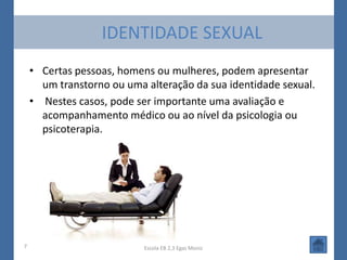 IDENTIDADE SEXUAL
    • Certas pessoas, homens ou mulheres, podem apresentar
      um transtorno ou uma alteração da sua identidade sexual.
    • Nestes casos, pode ser importante uma avaliação e
      acompanhamento médico ou ao nível da psicologia ou
      psicoterapia.




7                          Escola EB 2,3 Egas Moniz
 