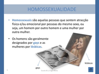 HOMOSSEXUALIDADE
    • Homossexuais são aquelas pessoas que sentem atracção
      física e/ou emocional por pessoas do mesmo sexo, ou
      seja, um homem por outro homem e uma mulher por
      outra mulher.

    • Os homens são geralmente
      designados por gays e as
      mulheres por lésbicas.



                                                        lésbicas
                      gays
9                            Escola EB 2,3 Egas Moniz
 