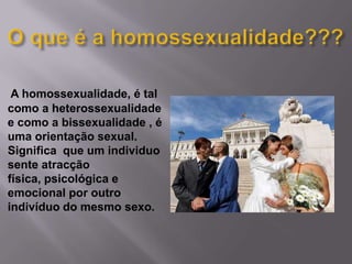 O que é a homossexualidade???A homossexualidade, é tal como a heterossexualidade e como a bissexualidade , é uma orientação sexual. Significa  que um individuo sente atracção física, psicológica e emocional por outro indivíduo do mesmo sexo.