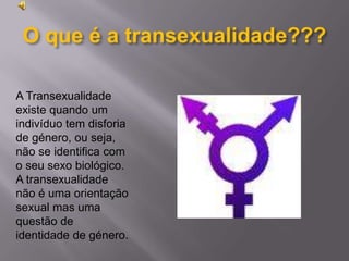O que é a transexualidade???A Transexualidade existe quando um indivíduo tem disforia de género, ou seja, não se identifica com o seu sexo biológico. A transexualidade não é uma orientação sexual mas uma questão de identidade de género.