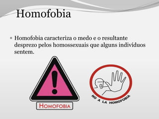 Homofobia

 Homofobia caracteriza o medo e o resultante
 desprezo pelos homossexuais que alguns indivíduos
 sentem.
 