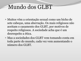 Mundo dos GLBT

 Muitos vêm a orientação sexual como um bicho de
  sete cabeças, uma aberração. Os mais religiosos não
  aceitam o casamento dos GLBT, por motivos de
  respeito religiosos. A sociedade acha que é um
  desrespeito a ética.
 Mas a sociedades dos GLBT vem tomando conta em
  toda parte do mundo, cada vez vem aumentando o
  número dos GLBT.
 