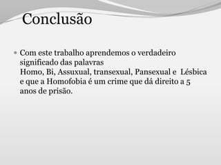 Conclusão

 Com este trabalho aprendemos o verdadeiro
 significado das palavras
 Homo, Bi, Assuxual, transexual, Pansexual e Lésbica
 e que a Homofobia é um crime que dá direito a 5
 anos de prisão.
 