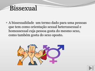 Bissexual

 A bissexualidade um termo dado para uma pessoas
 que tem como orientação sexual heterossexual e
 homossexual cuja pessoa gosta do mesmo sexo,
 como também gosta do sexo oposto.
 