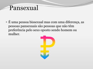 Pansexual

 É uma pessoa bissexual mas com uma diferença, as
 pessoas pansexuais são pessoas que não têm
 preferência pelo sexo oposto sendo homem ou
 mulher.
 