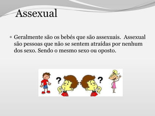 Assexual

 Geralmente são os bebés que são assexuais. Assexual
 são pessoas que não se sentem atraídas por nenhum
 dos sexo. Sendo o mesmo sexo ou oposto.
 