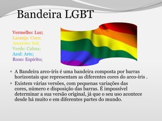 Bandeira LGBT
 Vermelho: Luz;
 Laranja: Cura;
 Amarelo: Sol;
 Verde: Calma;
 Azul: Arte;
 Roxo: Espírito;

 A Bandeira arco-íris é uma bandeira composta por barras
  horizontais que representam as diferentes cores do arco-íris .
 Existem várias versões, com pequenas variações das
  cores, número e disposição das barras. É impossível
  determinar a sua versão original, já que o seu uso acontece
  desde há muito e em diferentes partes do mundo.
 