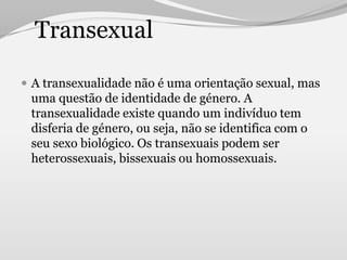 Transexual

 A transexualidade não é uma orientação sexual, mas
 uma questão de identidade de género. A
 transexualidade existe quando um indivíduo tem
 disferia de género, ou seja, não se identifica com o
 seu sexo biológico. Os transexuais podem ser
 heterossexuais, bissexuais ou homossexuais.
 