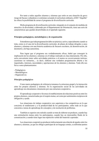 10
Por tanto a todos aquellos alumnos y alumnas que estén en una situación de grave
riesgo de fracaso o abandono si continúan cursando el currículum ordinario, el IES “Alquibla”
les ofrece la posibilidad de cursar el programa de diversificación curricular.
Dicho programa de diversificación curricular, integrado en el conjunto de medidas de
atención a la diversidad y elaborado por el Departamento de Orientación, tiene una serie de
características que quedan desarrolladas en el apartado siguiente.
Principios pedagógicos, metodológicos y de organización
Entendemos que toda programación debe ser práctica yactiva, especialmente cuando se
trata, como es el caso de la diversificación curricular, de planes de trabajo dirigidos a unos
alumnos y alumnas con una historia académica de fracasos escolares, de desmotivación, de
desinterés y de baja autoestima.
Para lograr que el programa sea verdaderamente eficaz, habrá que conseguir la
implicación de los alumnos y alumnas en el trabajo realizado en clase diariamente. Por ello,
sería conveniente tratar sobre actividades prácticas o al menos no excesivamente teóricas;
cuestiones no rutinarias,... es decir, elaborar una verdadera programación abierta a las
inquietudes, intereses, necesidades y aportaciones de los alumnos y alumnas. Todo ello nos
lleva a unos planteamientos:
- Pedagógicos.
- Metodológicos
- Organizativos
Principios pedagógicos
Como marco pedagógico de referencia tomamos la estructura grupal y la interacción
entre los propios alumnos y alumnas. En la organización social de las actividades de
aprendizaje nos decantamos claramente por una estructura cooperativa.
El aprendizaje cooperativo favorece el establecimiento de relaciones positivas entre los
propios alumnos, caracterizadas por el respeto mutuo, así como por sentimientos recíprocos de
obligación y ayuda.
Las situaciones de trabajo cooperativo son superiores a las competitivas en lo que
concierne al rendimiento y a la productividad de los participantes, sobre todo en lo que
concierne a tareas de aprendizaje de conceptos y de resolución de problemas.
También es superior este método cuando se trata de elaborar un producto, cuando hay
una estimulación mutua entre los participantes, cuando hay un intercambio fluido de la
comunicación y cuando tiene lugar una repetición verbal del material a aprender.
Las situaciones cooperativas producen indirectamente una relación de iguales entre los
alumnos y alumnas, ya que les obliga a participar de un lenguaje común, a confrontar puntos
 