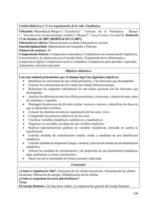 100
Unidad didáctica nº 3: La organización de la vida. Estadística.
Ubicación: Matemáticas Bloque 5. “Estadística”. Ciencias de la Naturaleza Bloque
1. “Introducción a la metodología científica”. Bloque 2. “Las personas y la salud (I). Orden de
17 de Octubre de 2007 (BORM de 05-11-2007).
Educación en valores: Educación para la salud, Educación no sexista,
Interdisciplinaridad: Departamento de Geografía e Historia,
Número de sesiones: 20
Competencias básicas: Competencia matemática, Competencia en comunicación lingüística,
Conocimiento y la interacción con el mundo físico, Tratamiento de la información y
competencia digital, Competencia social y ciudadana, Competencia para aprender a aprender,
Autonomía e iniciativa personal
Objetivos didácticos
Con esta unidad pretendemos que el alumno logre los siguientes objetivos:
 Identificar las estructuras de una célula procariota, y las funciones que desempeñan.
 Conocer los mecanismos por los cuales las células obtienen energía.
 Relacionar los orgánulos subcelulares de una célula eucariota con las funciones que
desempeñan.
 Analizar las diferencias entre las células procariotas y eucariotas, y dentro de estas, entre
las animales y vegetales.
 Distinguir los procesos de división celular: meiosis y mitosis, e identificar las fases en
que se desarrolla la mitosis.
 Conocer los distintos niveles de organización de los seres vivos.
 Comprender los procesos infectivos de los virus.
 Clasificar variables estadísticas cualitativas y cuantitativas.
 Organizar en una tabla, los datos de una variable estadística.
 Realizar representaciones gráficas de variables estadísticas, teniendo en cuenta su
clasificación.
 Calcular medidas de centralización (media, moda, y mediana) de una distribución
estadística.
 Calcular medidas de dispersión (rango, varianza y desviación media) de una distribución
estadística.
 Utilizar las medidas de centralización y de dispersión de una distribución estadística,
para, analizarlas y extraer conclusiones.
 Hacer uso de la calculadora de forma racional y adecuada.
Contenidos
¿Cómo se organiza la vida?. Estructura de las células procariotas. Estructura de las células
eucariotas. Obtención de energía. Multiplicación de las células
¿Cómo se organizan los seres pluricelulares?
Virus
El cuerpo humano. Las funciones vitales. La organización general del cuerpo humano:
 