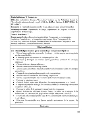 110
Unidad didáctica nº9: Geometría.
Ubicación: Matemáticas-Bloque 3. “Geometría”. Ciencias de la Naturaleza-Bloque 1.
“Introducción a la metodología científica”. Orden de 17 de Octubre de 2007 (BORM de
05-11-2007).
Educación en valores: Educación moral y cívica, Educación para la interculturalidad.
Interdisciplinaridad: Departamento de Dibujo, Departamento de Geografía e Historia,
Departamento de Tecnología.
Número de sesiones: 22
Competencias básicas: Competencia matemática, Competencia en comunicación
lingüística, Conocimiento y la interacción con el mundo físico, Tratamiento de la
información y competencia digital, Competencia social y ciudadana, Competencia para
aprender a aprender, Autonomía e iniciativa personal
Objetivos didácticos
Con esta unidad pretendemos que el alumno logre los siguientes objetivos:
 Utilizar la geometría para comprender el entorno y emplearla como una herramienta
en el resto del ámbito.
 Conocer y aplicar los teoremas de Pitágoras y el de Tales.
 Reconocer y distinguir las distintas figuras geométricas utilizando las unidades
adecuadas.
 Calcular diferentes áreas y volúmenes.
 Diferenciar entre circunferencia y círculo.
 Aplicar adecuadamente las matemáticas en la resolución de actividades con cuerpos
geométricos.
 Conocer la importancia de la geometría en la vida cotidiana.
 Diferenciar correctamente los meridianos y los paralelos.
 Utilizar adecuadamente los husos horarios en la resolución de actividades.
 Fomentar el trabajo en grupo.
 Construir, bajo la supervisión del profesor, los trabajos propuestos en la Unidad.
 Comprender y expresar mensajes con contenido científico e interpretar yconfeccionar
diagramas, tablas, etc.
 Fomentar el hábito de la lectura a través de los textos propuestos.
 Obtener información utilizando distintas fuentes, incluidas las tecnologías de la
información y la comunicación, y aplicarlo a trabajos sobre temas científicos.
 Favorecer la relación de diferentes áreas de conocimiento en la realización de trabajos
y actividades.
 Relacionar los contenidos con formas textuales procedentes de la prensa y la
publicidad.
Contenidos
 