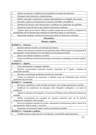 145
 Definir movimiento y establecer la necesidad de un sistema de referencia.
 Distinguir entre trayectoria y desplazamiento
 Definir velocidad y aceleración y manejar adecuadamente sus unidades más usuales.
 Describir y aplicar correctamente las ecuaciones del MRU y del MRUA.
 Identificar las fuerzas como interacciones y establecer las condiciones de equilibrio.
 Identificar el tipo de fuerzas que actúan en situaciones cotidianas.
 Explicar efecto de las fuerzas sobre los cuerpos cuando éste sea sencillo y comprobar las
posibilidades del ser humano para modificar la naturaleza según su conveniencia.
 Representar mediante vectores las fuerzas que actúan en situaciones cotidianas.
Matemáticas
Mínimos exigibles.
BLOQUE 1 – Números.
 Realizar cálculos sencillos con todo tipo de números.
 Operar correctamente con potencias de exponente entero, diferenciando lo muygrande de lo
muy pequeño, reconociéndolo en la calculadora con las potencias de diez.
 Operar con radicales numéricos sencillos.
 Resolver problemas sencillos de porcentajes, porcentajes encadenados yde interés simple y
compuesto.
BLOQUE 2 – Álgebra.
 Usar correctamente el lenguaje simbólico.
 Resolver correctamente ecuaciones lineales, ecuaciones de 2º grado y sistemas de
ecuaciones sencillos.
 Resolver correctamente problemas sencillos de enunciado.
 Valorar la resolución de ecuaciones y sistemas como un instrumento para resolver
problemas muy diversos.
BLOQUE 3 – Geometría.
 Reconocer, identificar y saber nombrar las figuras y los cuerpos geométricos sencillos.
 Establecer las condiciones de semejanza entre triángulos rectángulos y su razón de
semejanza.
 Aplicar la semejanza de triángulos y el teorema de Pitágoras para la obtención indirecta de
medidas.
 Definir correctamente los conceptos de: simetría, traslación, giro, eje de simetría,
congruencia, semejanza, centro de giro.
 Resolver problemas sencillos de escalas, obteniendo las dimensiones reales a partir de la
representación, dada la escala, y viceversa.
 Interpretar correctamente mapas y resolver problemas asociados.
BLOQUE 4 – Funciones y gráficas.
 Establecer qué es y para qué sirve una función y sus posibles representaciones.
 