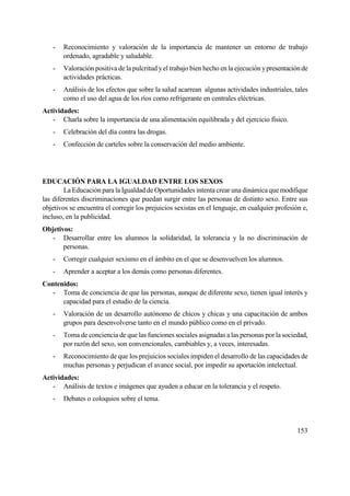 153
- Reconocimiento y valoración de la importancia de mantener un entorno de trabajo
ordenado, agradable y saludable.
- Valoración positiva de la pulcritud yel trabajo bien hecho en la ejecución ypresentaciónde
actividades prácticas.
- Análisis de los efectos que sobre la salud acarrean algunas actividades industriales, tales
como el uso del agua de los ríos como refrigerante en centrales eléctricas.
Actividades:
- Charla sobre la importancia de una alimentación equilibrada y del ejercicio físico.
- Celebración del día contra las drogas.
- Confección de carteles sobre la conservación del medio ambiente.
EDUCACIÓN PARA LA IGUALDAD ENTRE LOS SEXOS
La Educación para la Igualdad de Oportunidades intenta crear una dinámica quemodifique
las diferentes discriminaciones que puedan surgir entre las personas de distinto sexo. Entre sus
objetivos se encuentra el corregir los prejuicios sexistas en el lenguaje, en cualquier profesión e,
incluso, en la publicidad.
Objetivos:
- Desarrollar entre los alumnos la solidaridad, la tolerancia y la no discriminación de
personas.
- Corregir cualquier sexismo en el ámbito en el que se desenvuelven los alumnos.
- Aprender a aceptar a los demás como personas diferentes.
Contenidos:
- Toma de conciencia de que las personas, aunque de diferente sexo, tienen igual interés y
capacidad para el estudio de la ciencia.
- Valoración de un desarrollo autónomo de chicos y chicas y una capacitación de ambos
grupos para desenvolverse tanto en el mundo público como en el privado.
- Toma de conciencia de que las funciones sociales asignadas a las personas por la sociedad,
por razón del sexo, son convencionales, cambiables y, a veces, interesadas.
- Reconocimiento de que los prejuicios sociales impiden el desarrollo de las capacidades de
muchas personas y perjudican el avance social, por impedir su aportación intelectual.
Actividades:
- Análisis de textos e imágenes que ayuden a educar en la tolerancia y el respeto.
- Debates o coloquios sobre el tema.
 