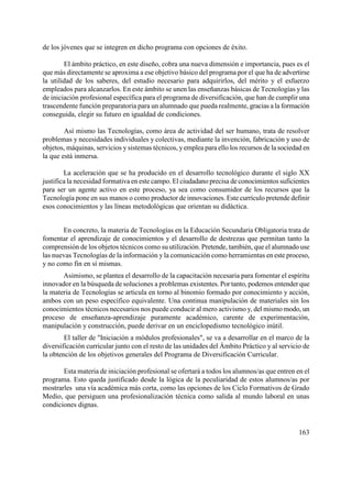 163
de los jóvenes que se integren en dicho programa con opciones de éxito.
El ámbito práctico, en este diseño, cobra una nueva dimensión e importancia, pues es el
que más directamente se aproxima a ese objetivo básico del programa por el que ha de advertirse
la utilidad de los saberes, del estudio necesario para adquirirlos, del mérito y el esfuerzo
empleados para alcanzarlos. En este ámbito se unen las enseñanzas básicas de Tecnologías y las
de iniciación profesional específica para el programa de diversificación, que han de cumplir una
trascendente función preparatoria para un alumnado que pueda realmente, gracias a la formación
conseguida, elegir su futuro en igualdad de condiciones.
Así mismo las Tecnologías, como área de actividad del ser humano, trata de resolver
problemas y necesidades individuales y colectivas, mediante la invención, fabricación y uso de
objetos, máquinas, servicios y sistemas técnicos, yemplea para ello los recursos de la sociedad en
la que está inmersa.
La aceleración que se ha producido en el desarrollo tecnológico durante el siglo XX
justifica la necesidad formativa en este campo. El ciudadano precisa de conocimientos suficientes
para ser un agente activo en este proceso, ya sea como consumidor de los recursos que la
Tecnología pone en sus manos o como productor de innovaciones. Este currículo pretende definir
esos conocimientos y las líneas metodológicas que orientan su didáctica.
En concreto, la materia de Tecnologías en la Educación Secundaria Obligatoria trata de
fomentar el aprendizaje de conocimientos y el desarrollo de destrezas que permitan tanto la
comprensión de los objetos técnicos como su utilización. Pretende, también, que el alumnado use
las nuevas Tecnologías de la información y la comunicación como herramientas en este proceso,
y no como fin en sí mismas.
Asimismo, se plantea el desarrollo de la capacitación necesaria para fomentar el espíritu
innovador en la búsqueda de soluciones a problemas existentes. Por tanto, podemos entender que
la materia de Tecnologías se articula en torno al binomio formado por conocimiento y acción,
ambos con un peso específico equivalente. Una continua manipulación de materiales sin los
conocimientos técnicos necesarios nos puede conducir al mero activismo y, del mismo modo, un
proceso de enseñanza-aprendizaje puramente académico, carente de experimentación,
manipulación y construcción, puede derivar en un enciclopedismo tecnológico inútil.
El taller de "Iniciación a módulos profesionales", se va a desarrollar en el marco de la
diversificación curricular junto con el resto de las unidades del Ámbito Práctico y al servicio de
la obtención de los objetivos generales del Programa de Diversificación Curricular.
Esta materia de iniciación profesional se ofertará a todos los alumnos/as que entren en el
programa. Esto queda justificado desde la lógica de la peculiaridad de estos alumnos/as por
mostrarles una vía académica más corta, como las opciones de los Ciclo Formativos de Grado
Medio, que persiguen una profesionalización técnica como salida al mundo laboral en unas
condiciones dignas.
 