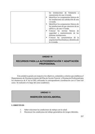 207
las instalaciones de fontanería y
saneamiento de una vivienda.
 Identificar los componentes básicos de
las instalaciones de calefacción de una
vivienda.
 Identificar los componentes básicos de
las instalaciones de gas interiores de un
edificio y de una vivienda.
 Conocer las normas básicas de
seguridad y mantenimiento de las
distintas instalaciones.
 Conocer las características de la
arquitectura bioclimática y domótica de
la vivienda.
Esta unidad se guiará con respecto a los objetivos, contenidos ycriterios que establezca el
Departamento de Orientación dentro del Plan de Acción Tutorial y Orientación Profesional para
los alumnos/as de 4º de la ESO, utilizando la correspondiente coordinación con el Tutor del
curso. Se realizará a lo largo del curso académico.
CONDICIONES DE TRABAJO: SEGURIDAD Y SALUD LABORAL
I. OBJETIVOS
1. Saber relacionar las condiciones de trabajo con la salud.
2. Reconocer las condiciones de trabajo generadoras de riesgos laborales.
UNIDAD 10
RECURSOS PARA LA AUTOORIENTACIÓN Y ADAPTACIÓN
PROFESIONAL
UNIDAD 11
INSERCIÓN SOCIOLABORAL
 