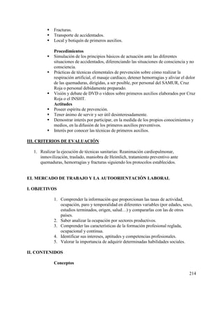 214
 Fracturas.
 Transporte de accidentados.
 Local y botiquín de primeros auxilios.
Procedimientos
 Simulación de los principios básicos de actuación ante las diferentes
situaciones de accidentados, diferenciando las situaciones de consciencia y no
consciencia.
 Prácticas de técnicas elementales de prevención sobre cómo realizar la
respiración artificial, el masaje cardíaco, detener hemorragias y aliviar el dolor
de las quemaduras, dirigidas, a ser posible, por personal del SAMUR, Cruz
Roja o personal debidamente preparado.
 Visión y debate de DVD o vídeos sobre primeros auxilios elaborados por Cruz
Roja o el INSHT.
Actitudes
 Poseer espíritu de prevención.
 Tener ánimo de servir y ser útil desinteresadamente.
 Demostrar interés por participar, en la medida de los propios conocimientos y
medios, en la difusión de los primeros auxilios preventivos.
 Interés por conocer las técnicas de primeros auxilios.
III. CRITERIOS DE EVALUACIÓN
1. Realizar la ejecución de técnicas sanitarias: Reanimación cardiopulmonar,
inmovilización, traslado, maniobra de Heimlich, tratamiento preventivo ante
quemaduras, hemorragias y fracturas siguiendo los protocolos establecidos.
EL MERCADO DE TRABAJO Y LA AUTOORIENTACIÓN LABORAL
I. OBJETIVOS
1. Comprender la información que proporcionan las tasas de actividad,
ocupación, paro y temporalidad en diferentes variables (por edades, sexo,
estudios terminados, origen, salud…) y compararlas con las de otros
países.
2. Saber analizar la ocupación por sectores productivos.
3. Comprender las características de la formación profesional reglada,
ocupacional y continua.
4. Identificar sus intereses, aptitudes y competencias profesionales.
5. Valorar la importancia de adquirir determinadas habilidades sociales.
II. CONTENIDOS
Conceptos
 