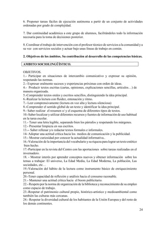 24
6. Proponer tareas fáciles de ejecución autónoma a partir de un conjunto de actividades
ordenadas por grado de complejidad.
7. Dar continuidad académica a este grupo de alumnos, facilitándoles todo la información
necesaria para la toma de decisiones posterior.
8. Coordinar el trabajo de intervención con el profesor técnico de servicios a la comunidad y a
su vez con servicios sociales y actuar bajo unas líneas de trabajo en común.
2. Objetivos de los ámbitos. Su contribución al desarrollo de las competencias básicas.
AMBITO SOCIOLINGÜÍSTICO.
OBJETIVOS.
1.- Participar en situaciones de intercambio comunicativo y expresar su opinión,
respetando las normas.
2.- Expresar oralmente sucesos y experiencias próximas con orden de ideas.
4.- Producir textos escritas (cartas, opiniones, explicaciones sencillas, artículos…) de
manera organizada.
5.-Comprender textos orales y escritos sencillos, distinguiendo la idea principal.
6.-Realizar la lectura con fluidez, entonación y ritmo.
7.- Leer comprensivamente (lectura en voz alta y lectura silenciosa)
8.-Comprender el sentido global de un texto y identificar la idea principal.
9.- Saber realizar el resumen o/ y el esquema de diferentes tipos de textos.
10.-Saber localizar y utilizar diferentes recursos y fuentes de información de uso habitual
en la tarea escolar.
11.- Tener una letra legible, separando bien los párrafos y respetando los márgenes.
12.- Presentar limpieza en sus escritos.
13.-- Saber rellenar y/o redactar textos formales e informales.
14- Adoptar una actitud crítica hacia los medios de comunicación y la publicidad.
15.- Mostrar curiosidad por conocer la actualidad informativa..
16.-Valoración de la importancia del vocabulario ysu riqueza para lograr un texto estético
bien hecho.
17.-Participar en la revista del Centro con las aportaciones sobre tareas realizadas en el
invernadero.
18. - Mostrar interés por aprender conceptos nuevos y obtener información sobre los
temas a trabajar: El universo, La Edad Media, La Edad Moderna, La población, Las
sociedades, etc…
19.-Valoración del hábito de la lectura como instrumento básico de enriquecimiento
personal.
20.-Tener capacidad de reflexión y análisis hacia el consumo razonable.
21.- Mantener una actitud crítica hacia el boom publicitario.
22.- Respeto por la norma de organización de la biblioteca yreconocimiento de su empleo
como espacio de trabajo.
23.-Respetar el patrimonio cultural propio, histórico-artístico y medioambiental como
también las culturas más cercanas.
24.- Respetar la diversidad cultural de los habitantes de la Unión Europea y del resto de
los demás continentes.
 