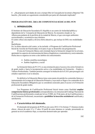 242
 ¿Ha propuesto actividades de ocio y tiempo libre la Concejalía de Juventud y Deportes? De
hacerlo, ¿Ha tenido un seguimiento considerable por parte del alumnado implicado?
PROGRAMACIÓN DEL ÁREA DE COMPETENCIAS BÁSICAS DEL PCPI
1. INTRODUCCIÓN.
El Instituto de Educación Secundaria El Alquibla es un centro de titularidad pública y
dependiente de la Consejería de Educación de Murcia. Se encuentra situado en La
Alberca,una pedanía de la periferia de la ciudad de Murcia, el que convergen ambientes
socioculturales y económicos muy distintos.
El centro ofrece una amplia y diversa oferta educativa, que incluye la ESO, tres modalidades
de
Bachillerato.
En la oferta educativa del centro, se ha incluido el Programa de Cualificación Profesional
Inicial de Auxiliar de Electricidad, nivel para el que se desarrolla esta programación.
El área de Formación Básica está orientada hacia la formación integral de los jóvenes,
aportando los aspectos de instrumentación básica (lingüísticos y matemáticos) ysocio-naturales.
Dicha área se organiza en torno a dos ámbitos de conocimientos:
 Ámbito científico-tecnológico
 Ámbito lingüístico y social
La formación básica de P.C.P.I. es una orientación para el acceso a los ciclos formativos
de grado medio y hacia la incorporación activa a las modalidades de Formación – Empleo y
Talleres Profesionales. También permite conseguir la titulación de la E.S.O. para proseguir con
estudios superiores si así se deseara.
En definitiva la Educación Básica tiene como punto de partida los contenidos básicos e
instrumentales de la etapa de la Educación Primaria y cuya meta es llegar a los contenidos de la
Educación Secundaria Obligatoria que se consideran esenciales para el acceso a la Formación
profesional de grado medio.
Los Programas de Cualificación Profesional Inicial tienen como finalidad ampliar
competencias básicas profesionales correspondientes a la estructura del Catálogo Nacional de
Cualificaciones profesionales creado por la Ley 5/2002, de 19 de junio, de las Cualificaciones y
de la Formación Profesional, encaminado a posibilitar la inserción sociolaboral cualificada y
satisfactoria.
a. Características del alumnado.
El alumnado del programa de PCPI en este curso 2012-13 lo forman 17 Alumnos (todos
chicos chicos) de entre 15 y 17 años. El perfil de estos alumnos es variado, presentando en
general un nivel académico bajo, se muestran desmotivados por aprender.
 