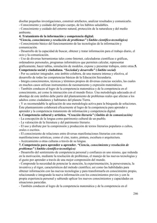 246
diseñar pequeñas investigaciones, construir artefactos, analizar resultados y comunicarlo.
- Conocimiento y cuidado del propio cuerpo, de los hábitos saludables.
- Conocimiento y cuidado del entorno natural, protección de la naturaleza y del medio
ambiente.
4. Tratamiento de la información y competencia digital.
“Ciencia, conocimiento y resolución de problemas” (Ámbito científico-tecnológico)
- Conocimiento básico del funcionamiento de las tecnologías de la información y
comunicación.
- Desarrollo de la capacidad de buscar, obtener y tratar información para el trabajo diario, el
ocio y la comunicación.
- Uso de diversas herramientas tales como Internet, calculadoras científicas o gráficas,
ordenadores personales, programas informáticos que permiten calcular, representar
gráficamente, hacer tablas, simulación de modelos, expone y presentar trabajos, entre otras.5.
Competencia social y ciudadana. “Sociedad y desarrollo” (Ámbito social)
- Por su carácter integrador, este ámbito colabora, de una manera intensa y efectiva, al
desarrollo de todas las competencias básicas de la Educación Secundaria.
- Integra conocimientos, técnicas y términos propios de diversas ciencias sociales, las cuales
en muchos casos utilizan instrumentos de razonamiento y expresión matemáticos.
- También conducen al logro de la competencia matemática y de la competencia en el
conocimiento, así como la interacción con el mundo físico. Una metodología adecuada en el
abordaje de este ámbito debe partir del planteamiento de problemas reales que afectan a los
adultos como ciudadanos y habitantes del planeta Tierra.
- Y es recomendable la aplicación de una metodología activa para la búsqueda de soluciones.
Éste planteamiento colaborará eficazmente al logro de la competencia para aprender a
aprender y la competencia tratamiento de información y competencia digital.
6. Competencia cultural y artística. “Creación literaria” (Ámbito de la comunicación)
- La concepción de la lengua como patrimonio cultural de un pueblo.
- La valoración de la literatura y del patrimonio literario.
- El uso y disfrute por la comprensión y producción de textos literarios populares o cultos,
orales o escritos.
- El conocimiento de relaciones entre diversas manifestaciones literarias con otras
manifestaciones artísticas, como el cine, teatro, pintura, escultura o arquitectura.
- Acercamiento a otras culturas a través de su lengua.
7. Competencia para aprender a aprender. “Ciencia, conocimiento y resolución de
problemas” (Ámbito científico-tecnológico)
- Desarrollo del sentimiento de competencia personal y confianza en uno mismo, que redunda
en la motivación, mediante la resolución de problemas, el manejo de las nuevas tecnologías y
el gusto por aprender a través de una mejor comprensión del mundo.
- Comprende la necesidad de potenciar la atención, la experimentación, la perseverancia, la
inventiva y el rigor, característicos del método científico; así como las habilidades para
obtener información con las nuevas tecnologías y para transformarla en conocimiento propio,
relacionando e integrando la nueva información con los conocimientos previos y con la
propia experiencia personal y sabiendo aplicar los nuevos conocimientos y capacidades en
situaciones parecidas.
- También conducen al logro de la competencia matemática y de la competencia en el
 