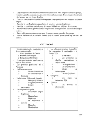 265
 Captar algunos conocimientos elementales acerca de las otras lenguas hispánicas: gallego,
vascuence, catalán y valenciano, así como conocer la existencia de los dialectos históricos
y las lenguas que provienen de ellos.
 Conocer los nombres de ciertos autores y obras correspondientes a la literatura de dichas
lenguas.
 Respetar la plurilingüe riqueza cultural de los otros idiomas hispánicos.
 Apreciar el castellano como lengua de cultura hablada por millones de personas.
 Reconocer adverbios, preposiciones, conjunciones e interjecciones y clasificar sus tipos
básicos.
 Saber utilizar convenientemente tanto el punto y coma, como los dos puntos.
 Buscar información en diversas fuentes que el alumno puede tener hoy en día a su
alcance.
CONTENIDOS
 Los acontecimientos suceden en un
tiempo determinado
o Antes y después de Cristo
o El orden cronológico
o Los periodos históricos
 Los acontecimientos suceden en un
espacio determinado
 Los primeros pobladores de la
Península
 La Hispania romana
o La conquista militar
o La romanización de
Hispania
 La literatura. El lenguaje literario
o El lenguaje literario
o Los géneros literarios
o Géneros y
subgéneros
 Las lenguas de España
o Las distintas lenguas
hispánicas
o El castellano
o El gallego
o El vascuence o
euskera
o El catalán
o El valenciano
 Las palabras invariables: el adverbio,
la preposición, la conjunción y la
interjección
o El adverbio
o Los elementos de
relación: preposiciones y
conjunciones
o Las preposiciones
o Las conjunciones
o Clases de
conjunciones
o Las interjecciones
 Ortografía
o Los signos de
puntuación (III)
 Técnicas
o Las fuentes de
información
 